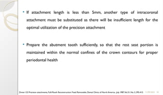 44
 If attachment length is less than 5mm, another type of intracoronal
attachment must be substituted as there will be insufficient length for the
optimal utilization of the precision attachment
 Prepare the abutment tooth sufficiently, so that the rest seat portion is
maintained within the normal confines of the crown contours for proper
periodontal health
11/09/2025
Zinner I.D. Precision attachments, Full-Mouth Reconstruction: Fixed Removable, Dental Clinics of North America, July 1987,Vol.31, No. 3, 395-415
 