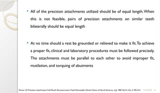 45
 All of the precision attachments utilized should be of equal length.When
this is not feasible, pairs of precision attachments on similar teeth
bilaterally should be equal length
 At no time should a rest be grounded or relieved to make it fit.To achieve
a proper fit, clinical and laboratory procedures must be followed precisely.
The attachments must be parallel to each other to avoid improper fit,
mutilation, and torquing of abutments
11/09/2025
Zinner I.D. Precision attachments, Full-Mouth Reconstruction: Fixed Removable, Dental Clinics of North America, July 1987,Vol.31, No. 3, 395-415
 