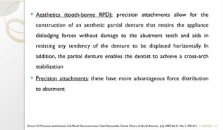 47
 Aesthetics (tooth-borne RPD): precision attachments allow for the
construction of an aesthetic partial denture that retains the appliance
dislodging forces without damage to the abutment teeth and aids in
resisting any tendency of the denture to be displaced horizontally. In
addition, the partial denture enables the dentist to achieve a cross-arch
stabilization
 Precision attachments: these have more advantageous force distribution
to abutment
11/09/2025
Zinner I.D. Precision attachments, Full-Mouth Reconstruction: Fixed Removable, Dental Clinics of North America, July 1987,Vol.31, No. 3, 395-415
 