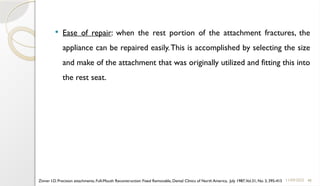 48
 Ease of repair: when the rest portion of the attachment fractures, the
appliance can be repaired easily.This is accomplished by selecting the size
and make of the attachment that was originally utilized and fitting this into
the rest seat.
11/09/2025
Zinner I.D. Precision attachments, Full-Mouth Reconstruction: Fixed Removable, Dental Clinics of North America, July 1987,Vol.31, No. 3, 395-415
 