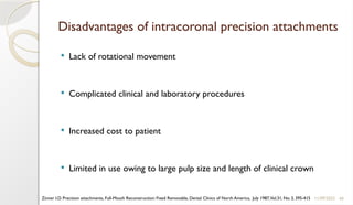 49
Disadvantages of intracoronal precision attachments
 Lack of rotational movement
 Complicated clinical and laboratory procedures
 Increased cost to patient
 Limited in use owing to large pulp size and length of clinical crown
11/09/2025
Zinner I.D. Precision attachments, Full-Mouth Reconstruction: Fixed Removable, Dental Clinics of North America, July 1987,Vol.31, No. 3, 395-415
 
