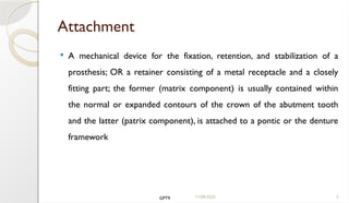 11/09/2025 5
Attachment
 A mechanical device for the fixation, retention, and stabilization of a
prosthesis; OR a retainer consisting of a metal receptacle and a closely
fitting part; the former (matrix component) is usually contained within
the normal or expanded contours of the crown of the abutment tooth
and the latter (patrix component), is attached to a pontic or the denture
framework
GPT9
 