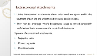 51
Extracoronal attachments
 Unlike intracoronal attachments these units need no space within the
abutment crown and are unrestricted by pulpal considerations.
 They may be employed where buccolingual space is limited-particularly
useful where lower canines are the most distal abutments.
3 groups of extracoronal attachments:
1. Projection units
2. Connecting units
3. Combined units
11/09/2025
Preiskel H.W. Precision attachments for partially dentate mouth, Annals of the Royal College of Surgeons of England (I974), vol 55, 294-298
 