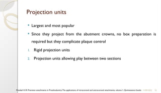 52
Projection units
 Largest and most popular
 Since they project from the abutment crowns, no box preparation is
required but they complicate plaque control
1. Rigid projection units
2. Projection units allowing play between two sections
11/09/2025
Preiskel H.W. Precision attachments in Prosthodontics:The applications of intracoronal and extracoronal attachments, volume 1, Quintessence books
 