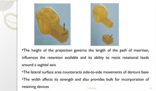 11/09/2025 53
•The height of the projection governs the length of the path of insertion,
influences the retention available and its ability to resist rotational loads
around a sagittal axis
•The lateral surface area counteracts side-to-side movements of denture base
•The width affects its strength and also provides bulk for incorporation of
retaining devices
 