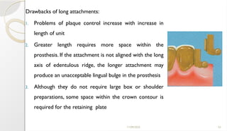 11/09/2025 55
Drawbacks of long attachments:
1. Problems of plaque control increase with increase in
length of unit
2. Greater length requires more space within the
prosthesis. If the attachment is not aligned with the long
axis of edentulous ridge, the longer attachment may
produce an unacceptable lingual bulge in the prosthesis
3. Although they do not require large box or shoulder
preparations, some space within the crown contour is
required for the retaining plate
 