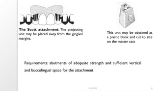 11/09/2025 61
The Scott attachment. The projecting
unit may be placed away from the gingival
margins.
This unit may be obtained as
a plastic blank and cut to size
on the master cast
Requirements: abutments of adequate strength and sufficient vertical
and buccolingual space for the attachment
 