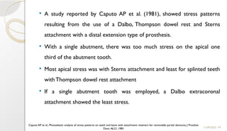 65
 A study reported by Caputo AP et al. (1981), showed stress patterns
resulting from the use of a Dalbo, Thompson dowel rest and Sterns
attachment with a distal extension type of prosthesis.
 With a single abutment, there was too much stress on the apical one
third of the abutment tooth.
 Most apical stress was with Sterns attachment and least for splinted teeth
with Thompson dowel rest attachment
 If a single abutment tooth was employed, a Dalbo extracoronal
attachment showed the least stress.
11/09/2025
Caputo AP et al., Photoelastic analysis of stress patterns on teeth and bone with attachment retainers for removable partial dentures, J Prosthet
Dent, 46:21, 1981
 