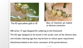 11/09/2025 68
300 series- ‘S’ type designed for soldering to the framework
The KS type designed to be buried in the acrylic resin of the denture base
and includes retaining tags that may be bent to reduce space requirement
Attachment bolted to the minor connector of the partial denture
The KS type-yellow gold or SS Base of retention pin bolted
to denture connector
 