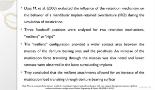 76
 Daas M. et al. (2008) evaluated the influence of the retention mechanism on
the behavior of a mandibular implant-retained overdenture (IRO) during the
simulation of mastication
 Three foodstuff positions were analyzed for two retention mechanisms,
“resilient” or “rigid”
 The “resilient” configuration provided a wider contact area between the
mucosa of the denture bearing area and the prosthesis. An increase of the
mastication force transiting through the mucosa was also noted and lower
stresses were observed in the bone surrounding implants
 They concluded that the resilient attachments allowed for an increase of the
mastication load transiting through denture bearing surface
11/09/2025
Daas M. et al., complete finite element model of a mandibular implant-retained overdenture with two implants: Comparison between rigid and
resilient attachment configurations, Medical Engineering & Physics 30 (2008) 218–225
 
