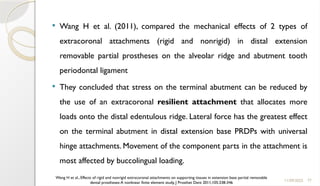 77
 Wang H et al. (2011), compared the mechanical effects of 2 types of
extracoronal attachments (rigid and nonrigid) in distal extension
removable partial prostheses on the alveolar ridge and abutment tooth
periodontal ligament
 They concluded that stress on the terminal abutment can be reduced by
the use of an extracoronal resilient attachment that allocates more
loads onto the distal edentulous ridge. Lateral force has the greatest effect
on the terminal abutment in distal extension base PRDPs with universal
hinge attachments. Movement of the component parts in the attachment is
most affected by buccolingual loading.
11/09/2025
Wang H et al., Effects of rigid and nonrigid extracoronal attachments on supporting tissues in extension base partial removable
dental prostheses:A nonlinear finite element study, J Prosthet Dent 2011;105:338-346
 
