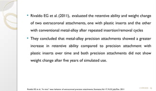 78
 Rivaldo EG et al. (2011), evaluated the retentive ability and weight change
of two extracoronal attachments, one with plastic inserts and the other
with conventional metal-alloy after repeated insertion/removal cycles
 They concluded that metal-alloy precision attachments showed a greater
increase in retentive ability compared to precision attachment with
plastic inserts over time and both precision attachments did not show
weight change after five years of simulated use.
11/09/2025
Rivaldo EG et al., “In vitro” wear behavior of extracoronal precision attachments, Stomatos,Vol. 17, N.33, July/Dec. 2011
 