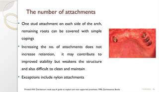 96
The number of attachments
 One stud attachment on each side of the arch,
remaining roots can be covered with simple
copings
 Increasing the no. of attachments does not
increase retention, it may contribute to
improved stability but weakens the structure
and also difficult to clean and maintain
 Exceptions include nylon attachments
11/09/2025
Prieskel HW. Overdenture made easy A guide to implant and root supported prosthesis, 1996, Quintessence Books
 