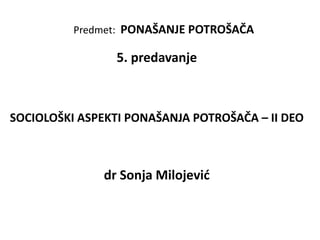 Predmet: PONAŠANJE POTROŠAČA
5. predavanje
SOCIOLOŠKI ASPEKTI PONAŠANJA POTROŠAČA – II DEO
dr Sonja Milojević
 