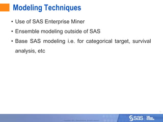 Modeling Techniques
• Use of SAS Enterprise Miner
• Ensemble modeling outside of SAS
• Base SAS modeling i.e. for categorical target, survival
 analysis, etc




                                                                                 11



                     Copyright © 2011, SAS Institute Inc. All rights reserved.
 