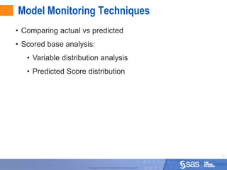 Model Monitoring Techniques
• Comparing actual vs predicted
• Scored base analysis:
   • Variable distribution analysis
   • Predicted Score distribution




                                                                                  15



                      Copyright © 2011, SAS Institute Inc. All rights reserved.
 