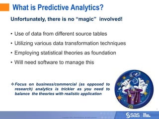 What is Predictive Analytics?
Unfortunately, there is no “magic” involved!

• Use of data from different source tables
• Utilizing various data transformation techniques
• Employing statistical theories as foundation
• Will need software to manage this



Focus on business/commercial (as opposed to
 research) analytics is trickier as you need to
 balance the theories with realistic application


                                                                                    4



                        Copyright © 2011, SAS Institute Inc. All rights reserved.
 