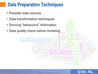 Data Preparation Techniques
• Possible data sources
• Data transformation techniques
• Deriving “behavioral” information
• Data quality check before modeling




                                                                                  6



                      Copyright © 2011, SAS Institute Inc. All rights reserved.
 