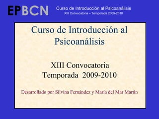 Curso de Introducción al
Psicoanálisis
XIII Convocatoria
Temporada 2009-2010
Desarrollado por Silvina Fernández y María del Mar Martín
EPBCN Curso de Introducción al Psicoanálisis
XIII Convocatoria – Temporada 2009-2010
 