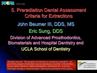 5. Preradiation Dental Assessment 
          Criteria for Extractions
           John Beumer III, DDS, MS
                Eric Sung, DDS
 Division of Advanced Prosthodontics,
Biomaterials and Hospital Dentistry and
       UCLA School of Dentistry

All rights reserved. This program of instruction is covered by copyright ©. No
part of this program of instruction may be reproduced, recorded, or transmitted,
by any means, electronic, digital, photographic, mechanical, etc., or by any
information storage or retrieval system, without prior permission of the authors.
 