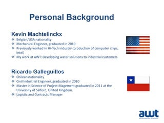 Personal Background
Kevin Machtelinckx
 Belgian/USA nationality
 Mechanical Engineer, graduated in 2010
 Previously worked in Hi-Tech industry (production of computer chips,
Intel)
 My work at AWT: Developing water solutions to industrial customers
Ricardo Galleguillos
 Chilean nationality
 Civil Industrial Engineer, graduated in 2010
 Master in Science of Project Magement graduated in 2011 at the
University of Salford, United Kingdom.
 Logistic and Contracts Manager
 