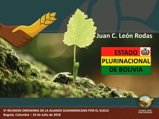 5ª REUNION ORDINARIA DE LA ALIANZA SUDAMERICANA POR EL SUELO
Bogotá, Colombia – 10 de Julio de 2018
Juan C. León Rodas
ESTADO
PLURINACIONAL
DE BOLIVIA
 