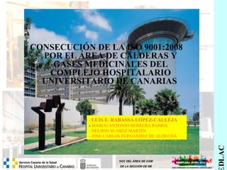 SAREDLAC 
CONSECUCIÓN DE LA ISO 9001:2008 
POR EL ÁREA DE CALDERAS Y 
GASES MEDICINALES DEL 
COMPLEJO HOSPITALARIO 
UNIVERSITARIO DE CANARIAS 
- LUIS E. RABASSA LÓPEZ-CALLEJA 
- MARCO ANTONIO HERRERA RAMOS 
- NELSON SUÁREZ MARTÍN 
- JOSE CARLOS FERNÁNDEZ DE ALDECOA 
SGC DEL ÁREA DE CGM 
DE LA SECCIÓN DE IIM 
 