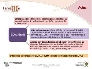 102Directivosde 59 Escuelas Normales Superiores del país pertenecientes a 24 SE (Enero-marzo 2009)En octubre migrarán a la Red Nacional de TemáTICas para Directivos7Directivos asesorando18Formación de Directivosde 6 municipios de Antioquia (Agosto 2008)Actualización (agosto del 2009)24Formación de Líderes Formadoresde 9 departamentos (Diciembre 2008)Actualización (agosto del 2009)HistoriaUniversidad EAFIT. Línea I+D en Informática Educativa.