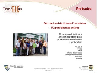 ProductosRed Nacional de TemáTICas para Directivos docentesSeguimiento a los Planes de Gestión de uso de TIC.Punto de encuentro de directivos docentes.Universidad EAFIT. Línea I+D en Informática Educativa.