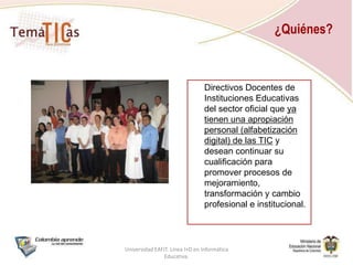¿Quiénes?	Directivos Docentes de Instituciones Educativas del sector oficial que ya tienen una apropiación personal (alfabetización digital) de las TIC y desean continuar su cualificación para promover procesos de mejoramiento, transformación y cambio profesional e institucional.Universidad EAFIT. Línea I+D en Informática Educativa.