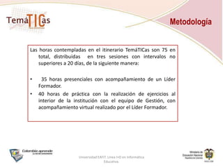 MetodologíaLas horas contempladas en el itinerario TemáTICas son 75 en total, distribuidas  en tres sesiones con intervalos no superiores a 20 días, de la siguiente manera:	35 horas presenciales con acompañamiento de un Líder Formador.