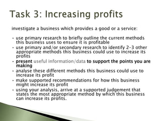 investigate a business which provides a good or a service:

• use primary research to briefly outline the current methods
  this business uses to ensure it is profitable
• use primary and/or secondary research to identify 2–3 other
  appropriate methods this business could use to increase its
  profits
• present useful information/data to support the points you are
  making
• analyse these different methods this business could use to
  increase its profit
• make supported recommendations for how this business
  might increase its profit
• using your analysis, arrive at a supported judgement that
  states the most appropriate method by which this business
  can increase its profits.
 