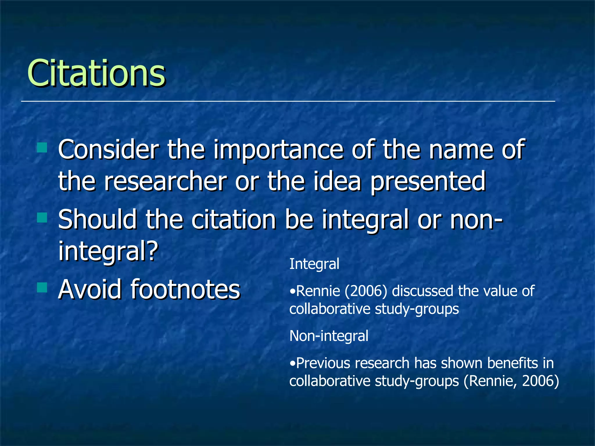 Citations  Consider the importance of the name of the researcher or the idea presented Should the citation be integral or non-integral? Avoid footnotes Integral Rennie (2006) discussed the value of collaborative study-groups Non-integral Previous research has shown benefits in collaborative study-groups (Rennie, 2006) 