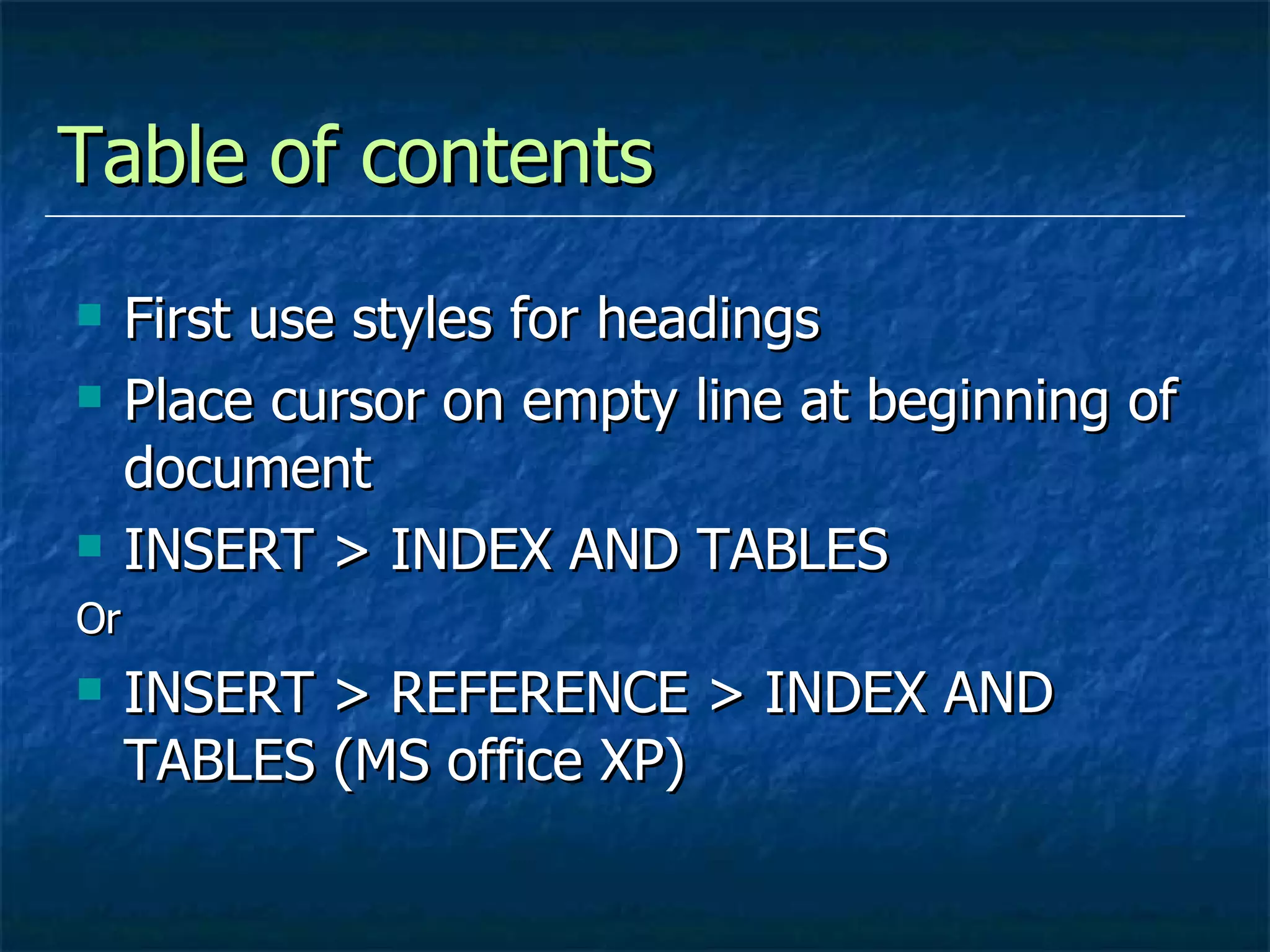 Table of contents First use styles for headings Place cursor on empty line at beginning of document INSERT > INDEX AND TABLES Or INSERT > REFERENCE > INDEX AND TABLES (MS office XP) 