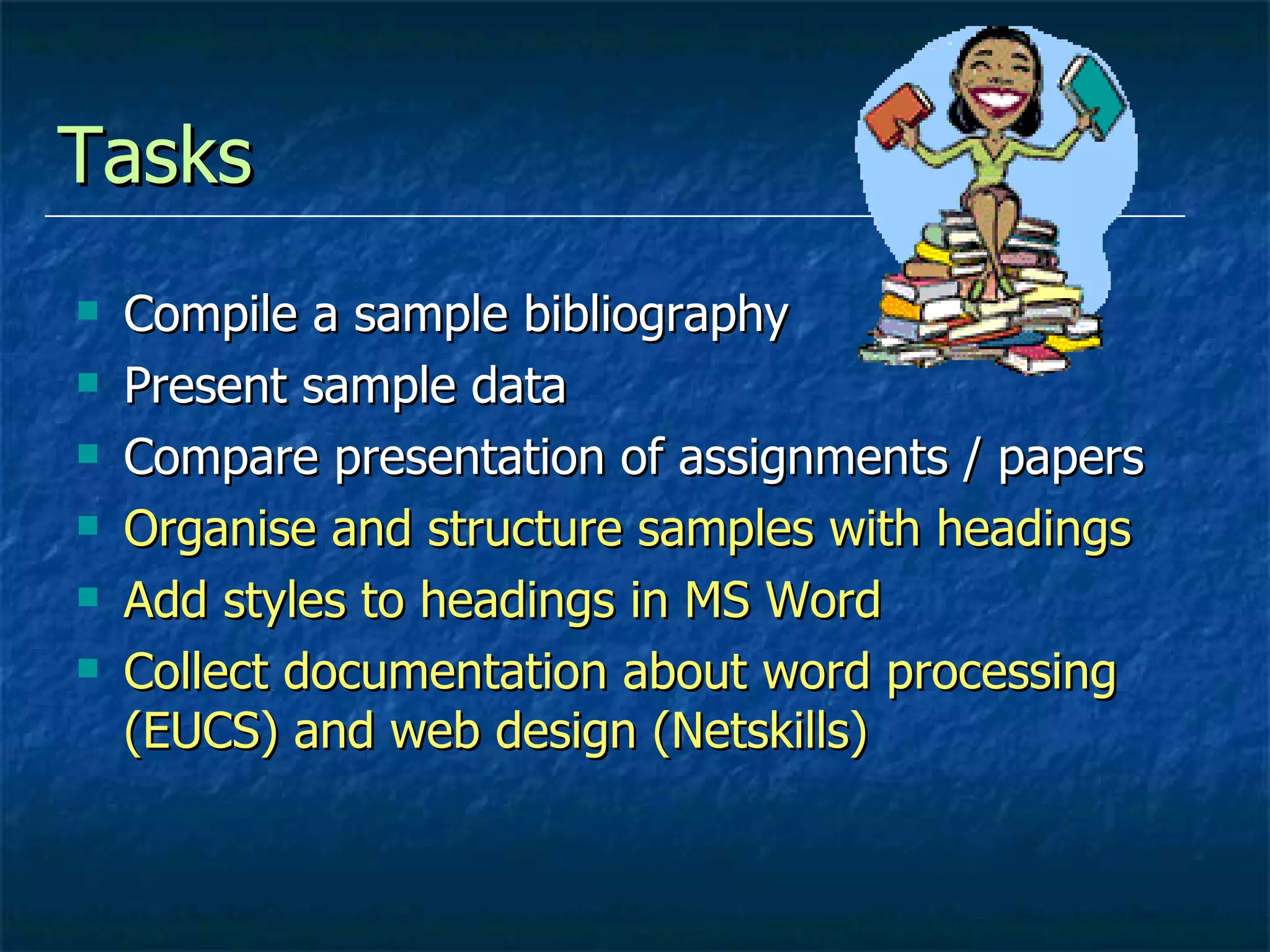 Tasks  Compile a sample bibliography Present sample data Compare presentation of assignments / papers Organise and structure samples with headings Add styles to headings in MS Word Collect documentation about word processing  (EUCS) and web design (Netskills) 