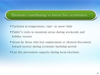 3 Variation in temperature, rain- or snow-falls Public ’ s visits to mountain areas during weekends and holiday season Arson by those who lost employment or showed discontent toward society during economic hardship period Lax fire prevention capacity during local elections Elements contributing to forest fire occurrence 