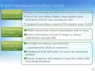 2 .  Early spotting and surveillance system Overnight surveillance post and team - participated by NGOs or volunteers Coordinated work with police to search for intentional arsonist Closely cooperate with military to keep fire within DMZ from being disastrous Dispatch monitoring personnel ( 30 thousand)  to forest areas Forest fire surveillance flights using medium sized helicopters(13) for early spotting of a fire Unmanned surveillance camera (578),  monitor tower  (3,300)   6 FFDRS shared with related organizations with no delay Deliver information to head of village or various stakeholders through SMS  Terrestrial and  aerial surveillance Real time Forest  Fire Danger  Rating system Monitoring on overnight fire, arson, DMZ 