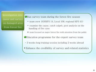9 Run survey team during the forest fire season Investigation into  cause and survey on damaged area from forest fire team crew 163(KFS 14, Local 108, regional KFS 41) examine the cause, catch culprit, post analysis on the handling of fire case ※  team focused on major forest fire with attention from the public Education programme for the expert survey team - 3 weeks long training session including 2 weeks abroad Enhance the credibility of survey and related statistics 