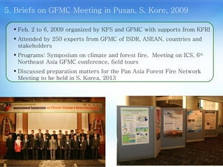Feb. 2 to 6, 2009 organized by KFS and GFMC with supports from KFRI  Attended by 250 experts from GFMC of ISDR, ASEAN, countries and stakeholders Programs: Symposium on climate and forest fire,  Meeting on ICS, 6 th  Northeast Asia GFMC conference, field tours  Discussed preparation matters for the Pan Asia Forest Fire Network Meeting to be held in S. Korea, 2013 5. Briefs on GFMC Meeting in Pusan, S. Kore, 2009 10 