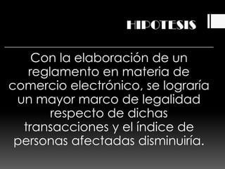 HIPOTESIS

    Con la elaboración de un
   reglamento en materia de
comercio electrónico, se lograría
 un mayor marco de legalidad
       respecto de dichas
  transacciones y el índice de
 personas afectadas disminuiría.
 