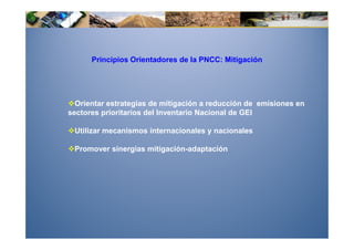 Principios Orientadores de la PNCC: Mitigación




  Orientar estrategias de mitigación a reducción de emisiones en
sectores prioritarios del Inventario Nacional de GEI

 Utilizar mecanismos internacionales y nacionales

 Promover sinergias mitigación-adaptación
 