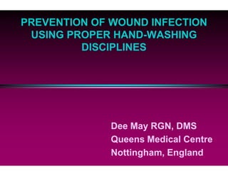 PREVENTION OF WOUND INFECTION
USING PROPER HAND
DISCIPLINES
Dee May RGN, DMS
Queens Medical Centre
Nottingham, England
PREVENTION OF WOUND INFECTION
USING PROPER HAND-WASHING
DISCIPLINES
Dee May RGN, DMS
Queens Medical Centre
Nottingham, England
 