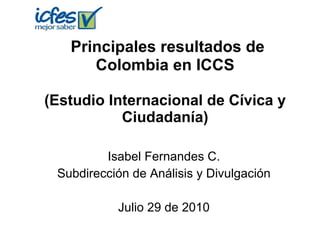 Principales resultados de Colombia en ICCS (Estudio Internacional de Cívica y Ciudadanía) Isabel Fernandes C. Subdirección de Análisis y Divulgación Julio 29 de 2010 