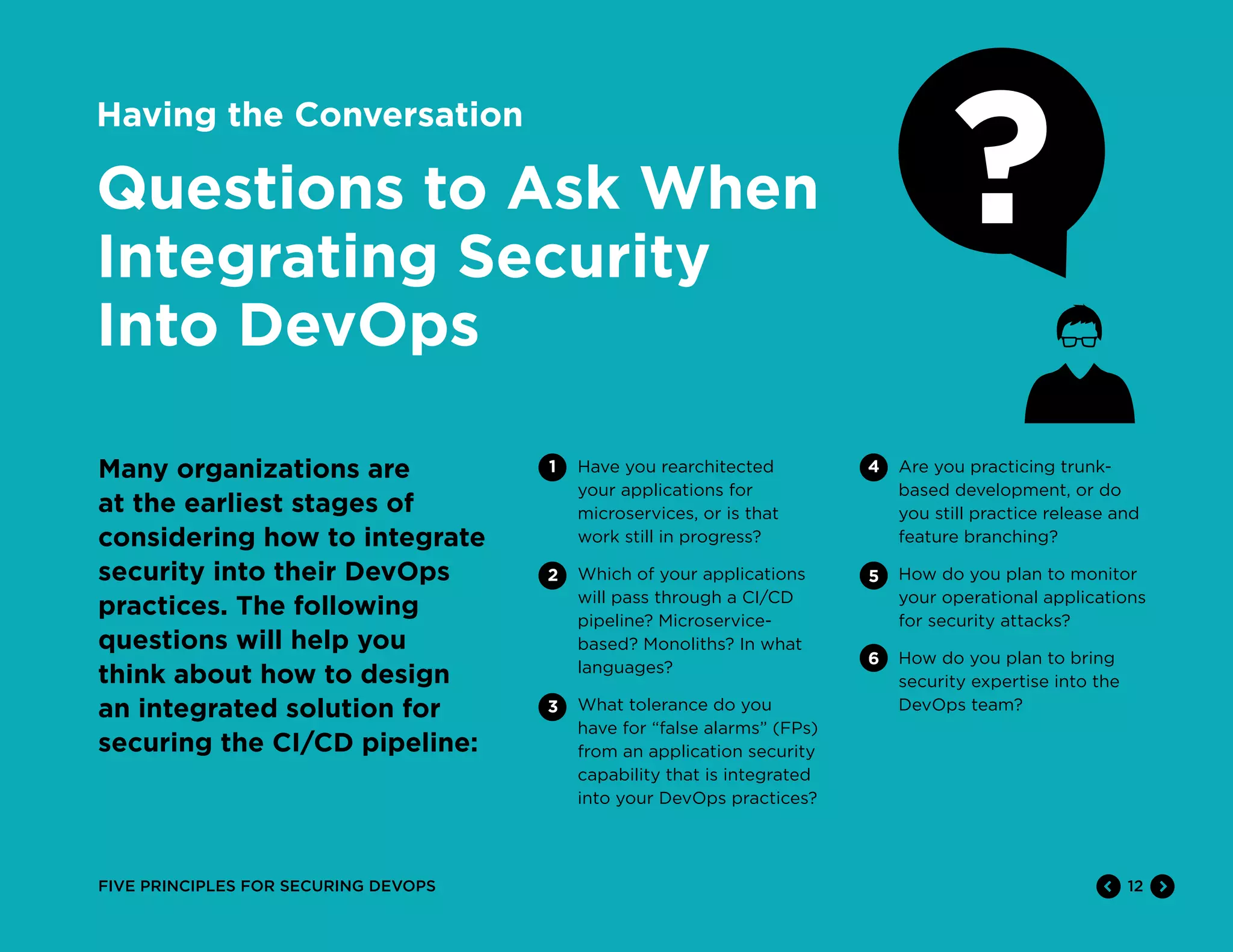 12FIVE PRINCIPLES FOR SECURING DEVOPS
Having the Conversation
Questions to Ask When
Integrating Security
Into DevOps
Many organizations are
at the earliest stages of
considering how to integrate
security into their DevOps
practices. The following
questions will help you
think about how to design
an integrated solution for
securing the CI/CD pipeline:
Have you rearchitected
your applications for
microservices, or is that
work still in progress?
Which of your applications
will pass through a CI/CD
pipeline? Microservice-
based? Monoliths? In what
languages?
What tolerance do you
have for “false alarms” (FPs)
from an application security
capability that is integrated
into your DevOps practices?
Are you practicing trunk-
based development, or do
you still practice release and
feature branching?
How do you plan to monitor
your operational applications
for security attacks?
How do you plan to bring
security expertise into the
DevOps team?
1 4
5
6
2
3
 