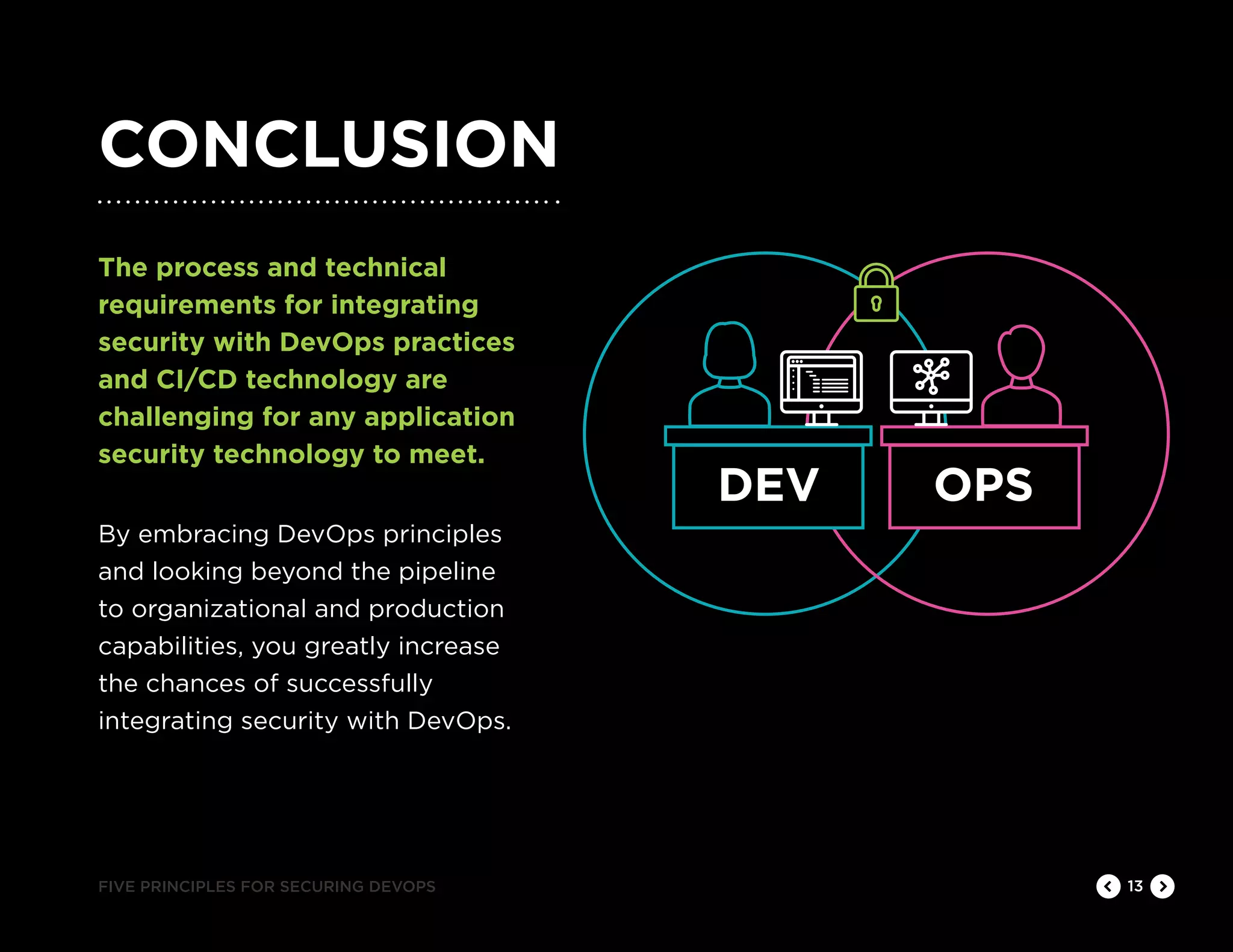 CONCLUSION
13
The process and technical
requirements for integrating
security with DevOps practices
and CI/CD technology are
challenging for any application
security technology to meet.
By embracing DevOps principles
and looking beyond the pipeline
to organizational and production
capabilities, you greatly increase
the chances of successfully
integrating security with DevOps.
FIVE PRINCIPLES FOR SECURING DEVOPS
DEV OPS
 