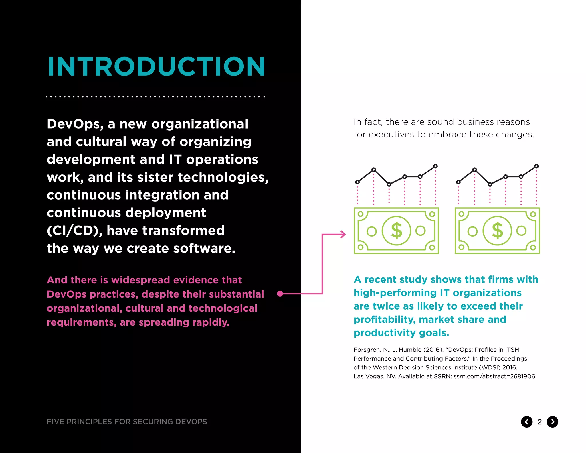 FIVE PRINCIPLES FOR SECURING DEVOPS 2
INTRODUCTION
In fact, there are sound business reasons
for executives to embrace these changes.
DevOps, a new organizational
and cultural way of organizing
development and IT operations
work, and its sister technologies,
continuous integration and
continuous deployment
(CI/CD), have transformed
the way we create software.
And there is widespread evidence that
DevOps practices, despite their substantial
organizational, cultural and technological
requirements, are spreading rapidly.
A recent study shows that firms with
high-performing IT organizations
are twice as likely to exceed their
profitability, market share and
productivity goals.
Forsgren, N., J. Humble (2016). “DevOps: Profiles in ITSM
Performance and Contributing Factors.” In the Proceedings
of the Western Decision Sciences Institute (WDSI) 2016,
Las Vegas, NV. Available at SSRN: ssrn.com/abstract=2681906
 