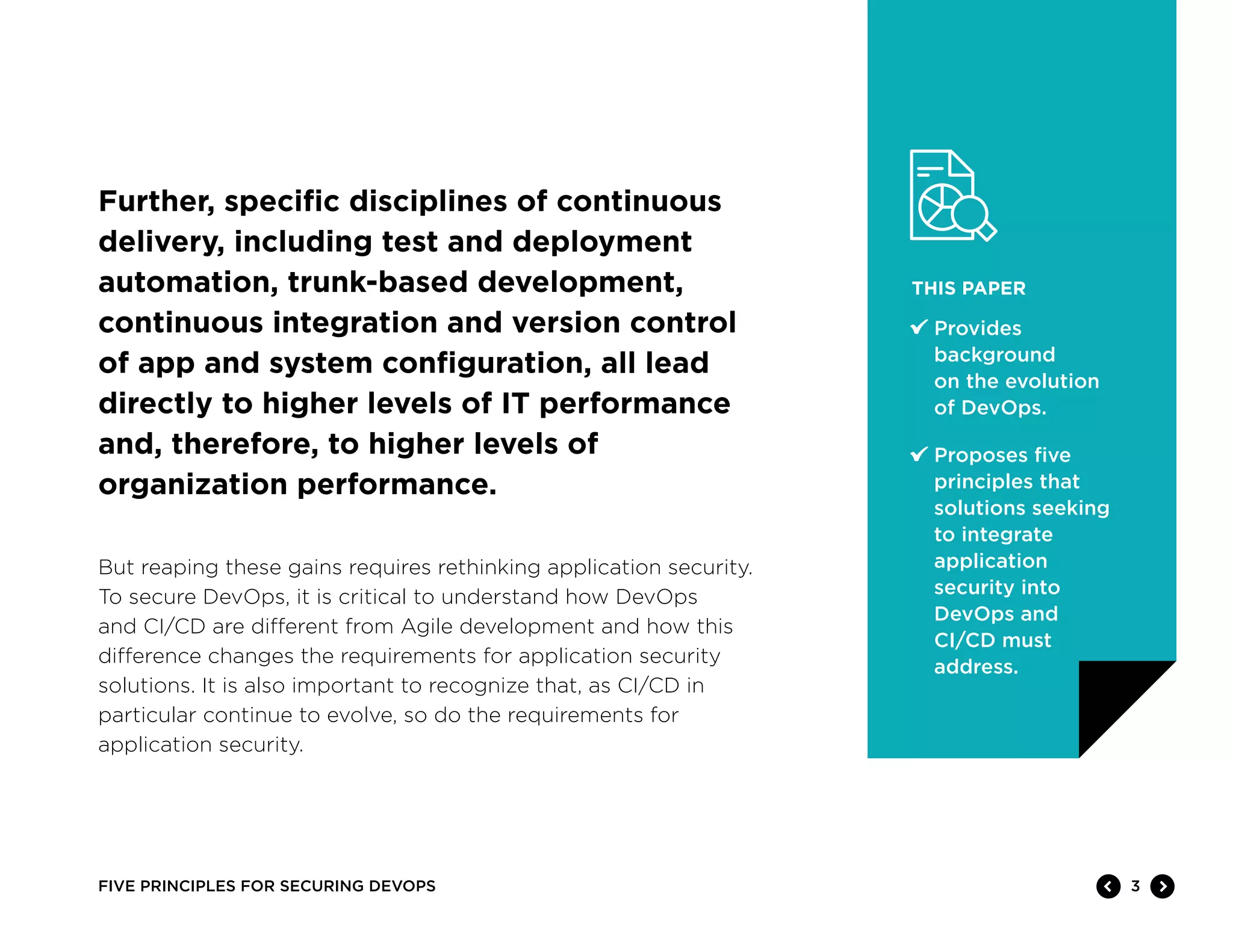 3FIVE PRINCIPLES FOR SECURING DEVOPS
THIS PAPER
	Provides
background
on the evolution
of DevOps.
	Proposes five
principles that
solutions seeking
to integrate
application
security into
DevOps and
CI/CD must
address.
But reaping these gains requires rethinking application security.
To secure DevOps, it is critical to understand how DevOps
and CI/CD are different from Agile development and how this
difference changes the requirements for application security
solutions. It is also important to recognize that, as CI/CD in
particular continue to evolve, so do the requirements for
application security.
Further, specific disciplines of continuous
delivery, including test and deployment
automation, trunk-based development,
continuous integration and version control
of app and system configuration, all lead
directly to higher levels of IT performance
and, therefore, to higher levels of
organization performance.
 