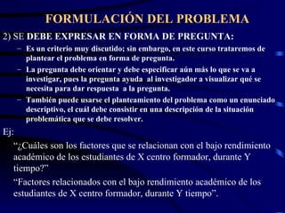 FORMULACIÓN DEL PROBLEMA 2) SE  DEBE EXPRESAR EN FORMA DE PREGUNTA: Es un criterio muy discutido; sin embargo, en este curso trataremos de plantear el problema en forma de pregunta. La pregunta debe orientar y debe especificar aún más lo que se va a investigar, pues la pregunta ayuda  al investigador a visualizar qué se necesita para dar respuesta  a la pregunta. También puede usarse el planteamiento del problema como un enunciado descriptivo, el cuál debe consistir en una descripción de la situación problemática que se debe resolver. Ej: “ ¿Cuáles son los factores que se relacionan con el bajo rendimiento académico de los estudiantes de X centro formador, durante Y tiempo?” “ Factores relacionados con el bajo rendimiento académico de los estudiantes de X centro formador, durante Y tiempo”. 