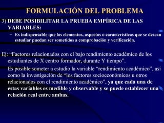 FORMULACIÓN DEL PROBLEMA 3)  DEBE POSIBILITAR LA PRUEBA EMPÍRICA DE LAS VARIABLES: Es indispensable que los elementos, aspectos o características que se desean estudiar puedan ser sometidos a comprobación y verificación. Ej: “Factores relacionados con el bajo rendimiento académico de los estudiantes de X centro formador, durante Y tiempo”. Es posible someter a estudio la variable “rendimiento académico”, así como la investigación de “los factores socioeconómicos u otros relacionados con el rendimiento académico”,  ya que cada una de estas variables es medible y observable y se puede establecer una relación real entre ambas. 