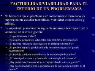 FACTIBILIDAD/VIABILIDAD PARA EL ESTUDIO DE UN PROBLEMAMA No basta con que el problema esté correctamente formulado, es imprescindible estudiar factibilidad, viabilidad, conveniencia y utilidad. Es importante plantearse las siguiente interrogantes respecto de la viabilidad de la investigación: ¿Es políticamente viable? ¿Se dispone de recursos suficientes para realizar la investigación? ¿Es factible realizar la investigación en el tiempo disponible? ¿Es posible lograr la participación de los sujetos necesarios para la investigación? ¿Es factible conducir el estudio con la metodología disponible? ¿El investigador conoce y domina la metodología seleccionada? ¿Hay problemas ético morales en el desarrollo de la investigación? ¿Hay posibilidad de lograr la participación de los sujetos u objetos en el estudio? 